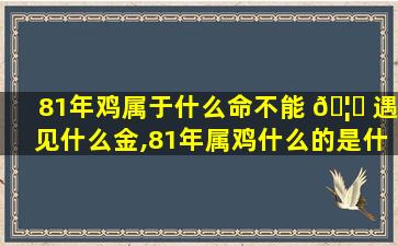 81年鸡属于什么命不能 🦋 遇见什么金,81年属鸡什么的是什么命缺什么